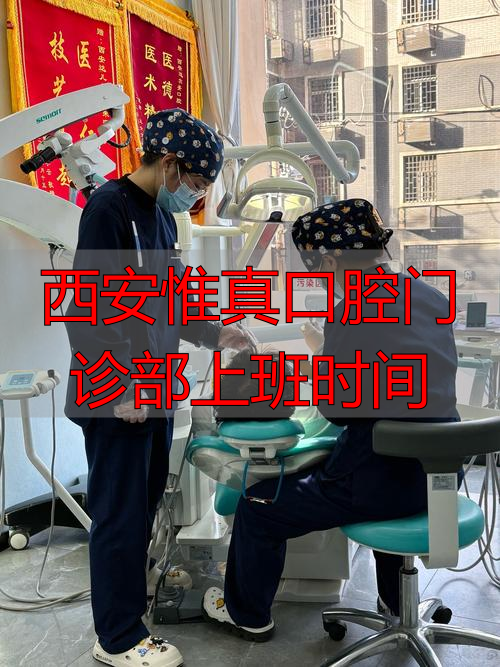 西安惟真口腔门诊部几点上下班？最新营业时间与就诊攻略